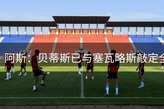 阿斯：贝蒂斯已与塞瓦略斯敲定全部条款，将签约3+1年